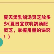 夏天煲乳鸽汤灵芝放多少(夏日宜饮乳鸽汤配灵芝，掌握用量的诀窍！)