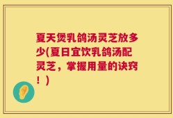 夏天煲乳鸽汤灵芝放多少(夏日宜饮乳鸽汤配灵芝，掌握用量的诀窍！)