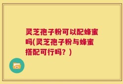 灵芝孢子粉可以配蜂蜜吗(灵芝孢子粉与蜂蜜搭配可行吗？)