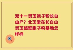 双十一灵芝孢子粉长白山产？北芝堂在长白山灵芝破壁胞子粉基地怎样样