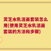 灵芝水乳洁面套装怎么用(使用灵芝水乳洁面套装的方法和步骤)