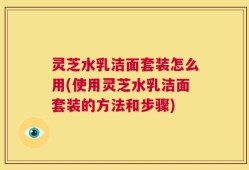 灵芝水乳洁面套装怎么用(使用灵芝水乳洁面套装的方法和步骤)