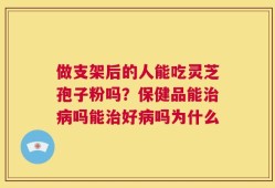 做支架后的人能吃灵芝孢子粉吗？保健品能治病吗能治好病吗为什么