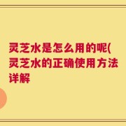 灵芝水是怎么用的呢(灵芝水的正确使用方法详解