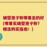 破壁孢子粉哪里出的好(哪里买破壁孢子粉？精选购买指南！)