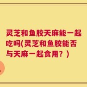 灵芝和鱼胶天麻能一起吃吗(灵芝和鱼胶能否与天麻一起食用？)
