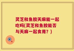 灵芝和鱼胶天麻能一起吃吗(灵芝和鱼胶能否与天麻一起食用？)