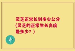 灵芝正常长到多少公分(灵芝的正常生长高度是多少？)