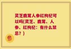 灵芝鹿茸人参红枸杞可以吗(灵芝、鹿茸、人参、红枸杞：有什么禁忌？)