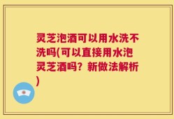 灵芝泡酒可以用水洗不洗吗(可以直接用水泡灵芝酒吗？新做法解析)