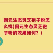 固元生态灵芝孢子粉怎么样(固元生态灵芝孢子粉的效果如何？)