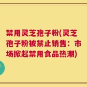 禁用灵芝孢子粉(灵芝孢子粉被禁止销售：市场掀起禁用食品热潮)