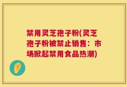 禁用灵芝孢子粉(灵芝孢子粉被禁止销售：市场掀起禁用食品热潮)