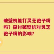 破壁机能打灵芝孢子粉吗？探讨破壁机对灵芝孢子粉的影响？