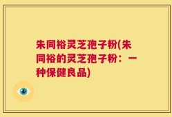朱同裕灵芝孢子粉(朱同裕的灵芝孢子粉：一种保健良品)