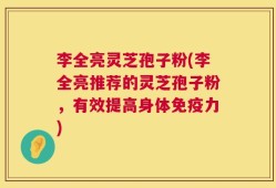 李全亮灵芝孢子粉(李全亮推荐的灵芝孢子粉，有效提高身体免疫力)