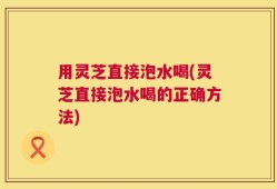 用灵芝直接泡水喝(灵芝直接泡水喝的正确方法)