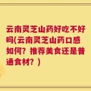 云南灵芝山药好吃不好吗(云南灵芝山药口感如何？推荐美食还是普通食材？)