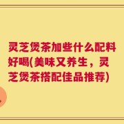 灵芝煲茶加些什么配料好喝(美味又养生，灵芝煲茶搭配佳品推荐)