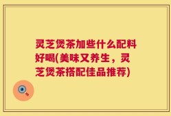 灵芝煲茶加些什么配料好喝(美味又养生，灵芝煲茶搭配佳品推荐)