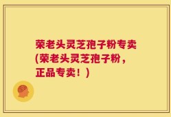 荣老头灵芝孢子粉专卖(荣老头灵芝孢子粉，正品专卖！)