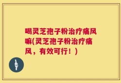 喝灵芝孢子粉治疗痛风嘛(灵芝孢子粉治疗痛风，有效可行！)
