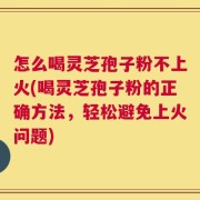 怎么喝灵芝孢子粉不上火(喝灵芝孢子粉的正确方法，轻松避免上火问题)