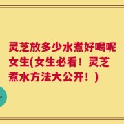 灵芝放多少水煮好喝呢女生(女生必看！灵芝煮水方法大公开！)