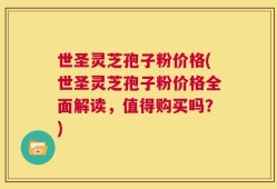 世圣灵芝孢子粉价格(世圣灵芝孢子粉价格全面解读，值得购买吗？)