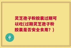 灵芝孢子粉胶囊过期可以吃(过期灵芝孢子粉胶囊是否安全食用？)