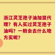 浙江灵芝孢子油加盟代理？有人买过灵芝孢子油吗？一般会去什么地方买呢？