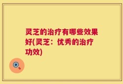 灵芝的治疗有哪些效果好(灵芝：优秀的治疗功效)