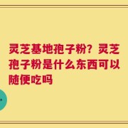 灵芝基地孢子粉？灵芝孢子粉是什么东西可以随便吃吗