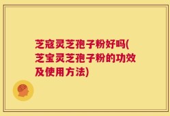 芝寇灵芝孢子粉好吗(芝宝灵芝孢子粉的功效及使用方法)