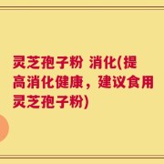 灵芝孢子粉 消化(提高消化健康，建议食用灵芝孢子粉)