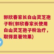 郭欣春家长白山灵芝孢子粉(郭欣春家长使用白山灵芝孢子粉治疗，取得显著效果)
