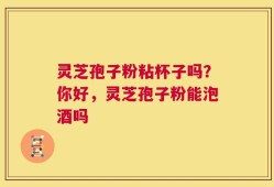 灵芝孢子粉粘杯子吗？你好，灵芝孢子粉能泡酒吗