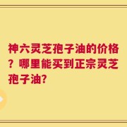 神六灵芝孢子油的价格？哪里能买到正宗灵芝孢子油？
