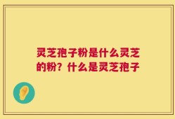 灵芝孢子粉是什么灵芝的粉？什么是灵芝孢子