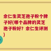 佘仁生灵芝孢子粉个牌子好(哪个品牌的灵芝孢子粉好？佘仁生评测)