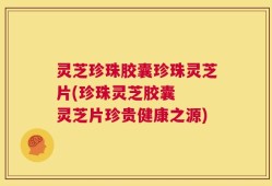 灵芝珍珠胶囊珍珠灵芝片(珍珠灵芝胶囊  灵芝片珍贵健康之源)