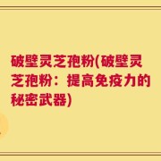 破壁灵芝孢粉(破壁灵芝孢粉：提高免疫力的秘密武器)