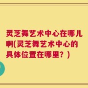 灵芝舞艺术中心在哪儿啊(灵芝舞艺术中心的具体位置在哪里？)