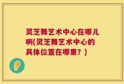灵芝舞艺术中心在哪儿啊(灵芝舞艺术中心的具体位置在哪里？)