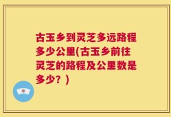 古玉乡到灵芝多远路程多少公里(古玉乡前往灵芝的路程及公里数是多少？)