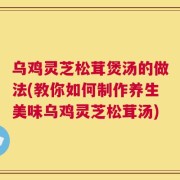 乌鸡灵芝松茸煲汤的做法(教你如何制作养生美味乌鸡灵芝松茸汤)