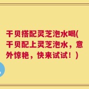 干贝搭配灵芝泡水喝(干贝配上灵芝泡水，意外惊艳，快来试试！)
