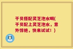 干贝搭配灵芝泡水喝(干贝配上灵芝泡水，意外惊艳，快来试试！)