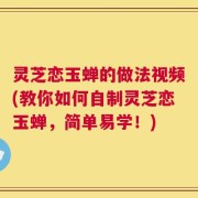 灵芝恋玉蝉的做法视频(教你如何自制灵芝恋玉蝉，简单易学！)