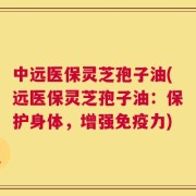 中远医保灵芝孢子油(远医保灵芝孢子油：保护身体，增强免疫力)